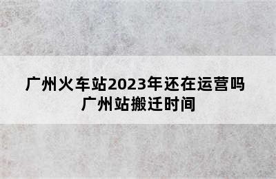 广州火车站2023年还在运营吗 广州站搬迁时间